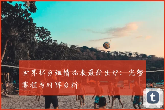 世界杯分组情况表最新出炉:完整赛程与对阵分析