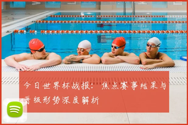 今日世界杯战报:焦点赛事结果与晋级形势深度解析