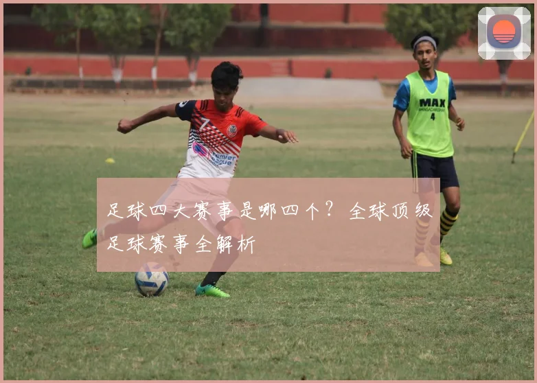 足球四大赛事是哪四个?全球顶级足球赛事全解析